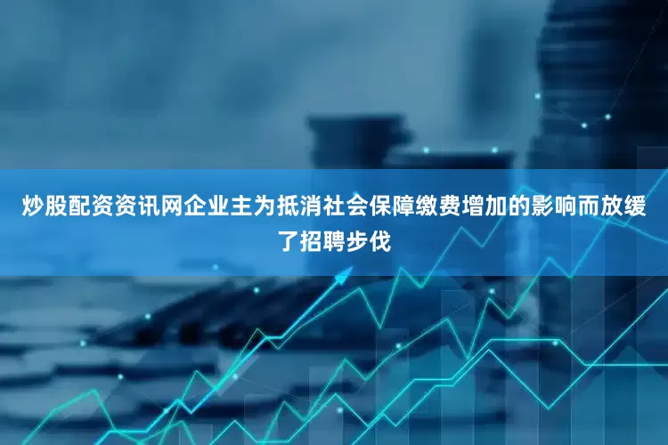 炒股配资资讯网企业主为抵消社会保障缴费增加的影响而放缓了招聘步伐
