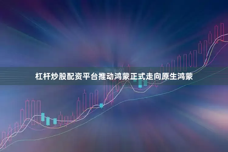 杠杆炒股配资平台推动鸿蒙正式走向原生鸿蒙