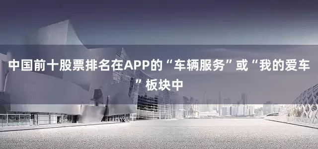 中国前十股票排名在APP的“车辆服务”或“我的爱车”板块中