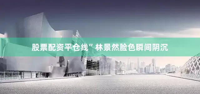 股票配资平仓线”林景然脸色瞬间阴沉