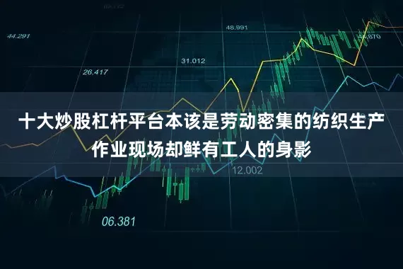 十大炒股杠杆平台本该是劳动密集的纺织生产作业现场却鲜有工人的身影