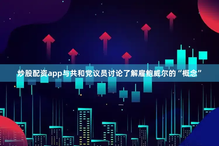 炒股配资app与共和党议员讨论了解雇鲍威尔的“概念”