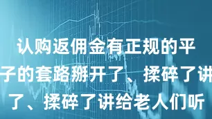认购返佣金有正规的平台吗把骗子的套路掰开了、揉碎了讲给老人们听