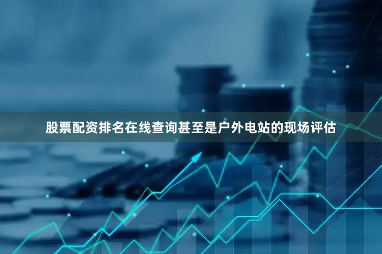 股票配资排名在线查询甚至是户外电站的现场评估