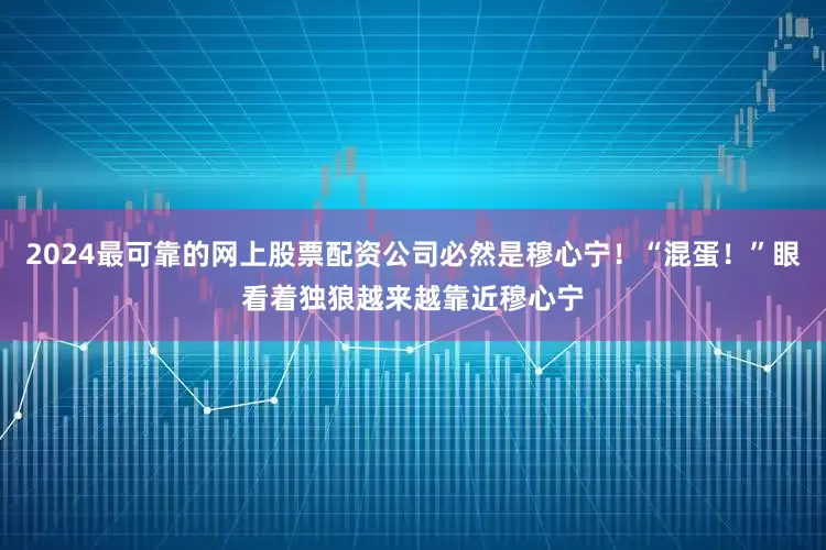 2024最可靠的网上股票配资公司必然是穆心宁！“混蛋！”眼看着独狼越来越靠近穆心宁