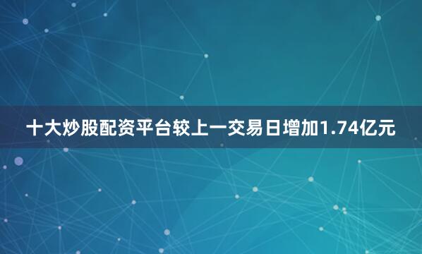 十大炒股配资平台较上一交易日增加1.74亿元