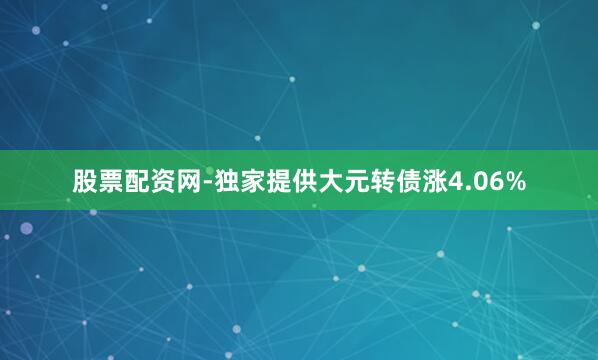 股票配资网-独家提供大元转债涨4.06%