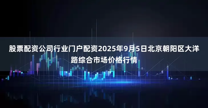 股票配资公司行业门户配资2025年9月5日北京朝阳区大洋路综合市场价格行情