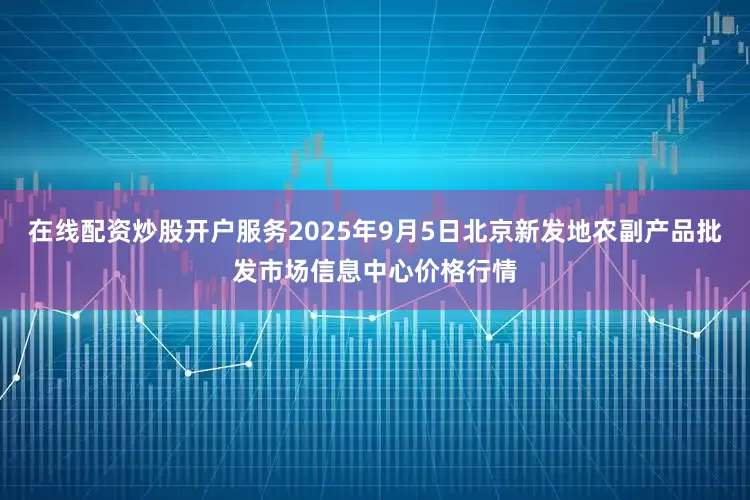 在线配资炒股开户服务2025年9月5日北京新发地农副产品批发市场信息中心价格行情