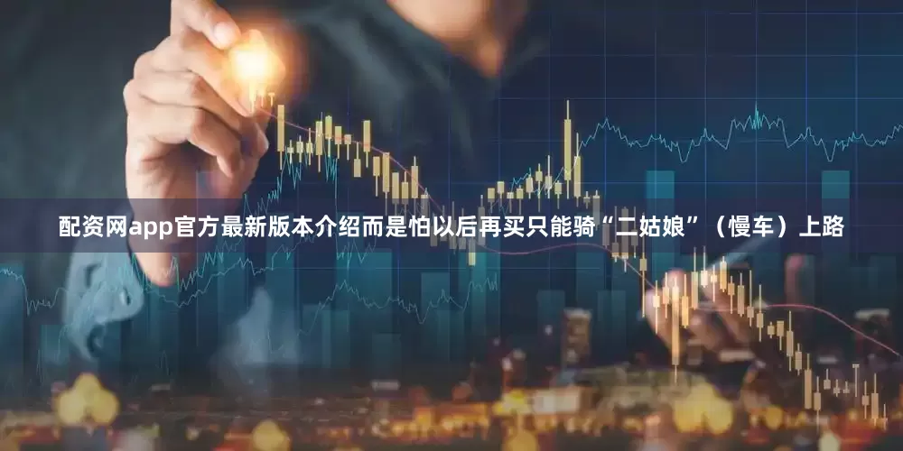 配资网app官方最新版本介绍而是怕以后再买只能骑“二姑娘”（慢车）上路